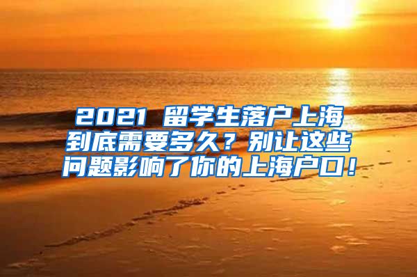 2021 留学生落户上海到底需要多久？别让这些问题影响了你的上海户口！