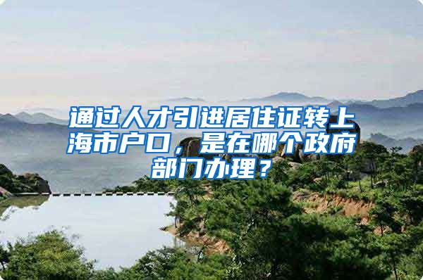 通过人才引进居住证转上海市户口，是在哪个政府部门办理？