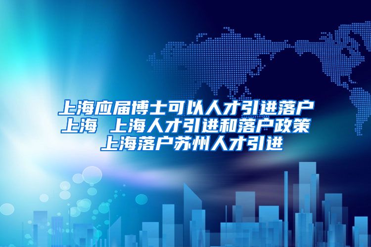 上海应届博士可以人才引进落户上海 上海人才引进和落户政策 上海落户苏州人才引进