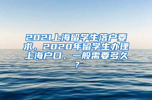 2021上海留学生落户要求，2020年留学生办理上海户口，一般需要多久？