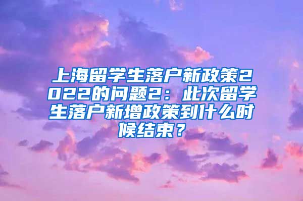 上海留学生落户新政策2022的问题2：此次留学生落户新增政策到什么时候结束？