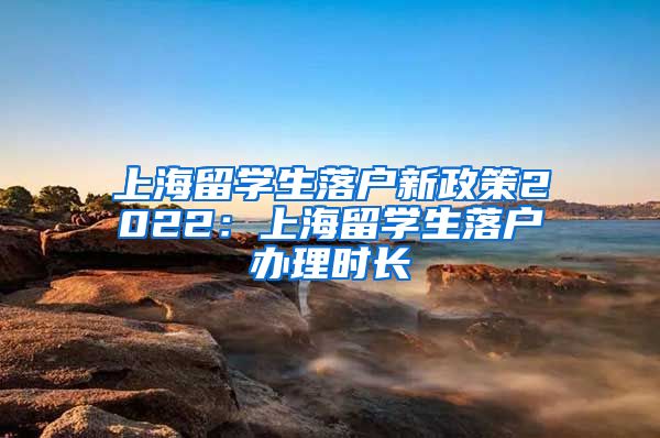 上海留学生落户新政策2022：上海留学生落户办理时长