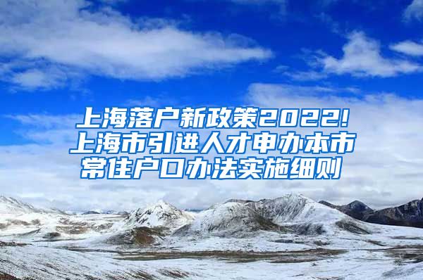 上海落户新政策2022!上海市引进人才申办本市常住户口办法实施细则