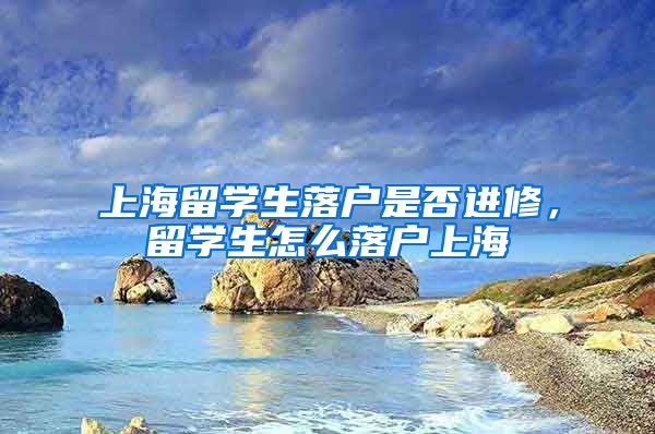 上海留学生落户是否进修，留学生怎么落户上海