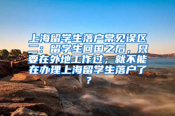 上海留学生落户常见误区二：留学生回国之后，只要在外地工作过，就不能在办理上海留学生落户了？