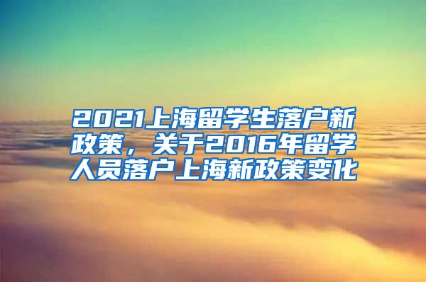 2021上海留学生落户新政策，关于2016年留学人员落户上海新政策变化