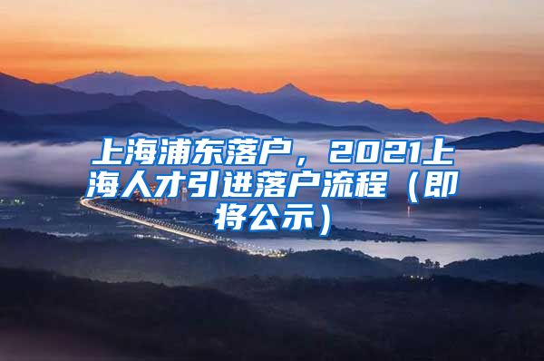 上海浦东落户，2021上海人才引进落户流程（即将公示）