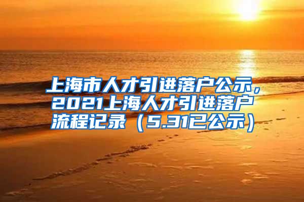 上海市人才引进落户公示，2021上海人才引进落户流程记录（5.31已公示）