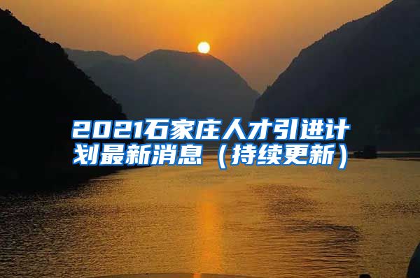 2021石家庄人才引进计划最新消息（持续更新）