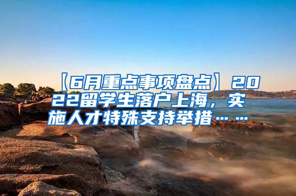 【6月重点事项盘点】2022留学生落户上海，实施人才特殊支持举措……