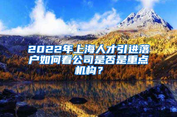 2022年上海人才引进落户如何看公司是否是重点机构？