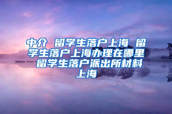 中介 留学生落户上海 留学生落户上海办理在哪里 留学生落户派出所材料上海