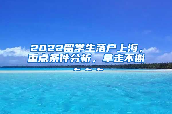 2022留学生落户上海，重点条件分析，拿走不谢～～～