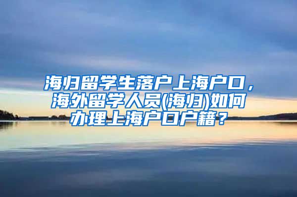 海归留学生落户上海户口，海外留学人员(海归)如何办理上海户口户籍？