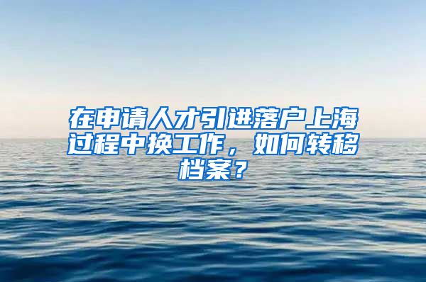 在申请人才引进落户上海过程中换工作，如何转移档案？