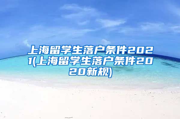 上海留学生落户条件2021(上海留学生落户条件2020新规)