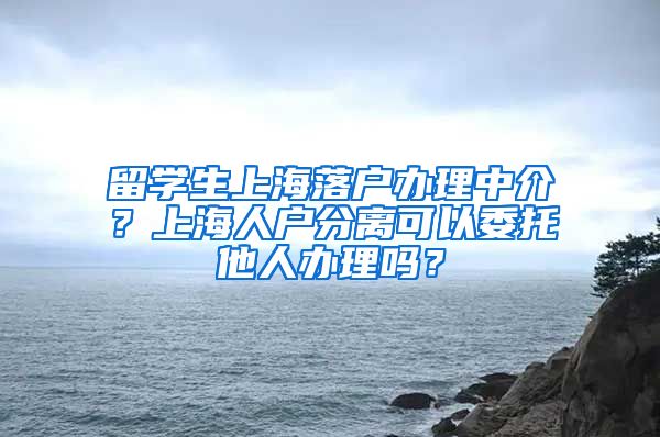 留学生上海落户办理中介？上海人户分离可以委托他人办理吗？