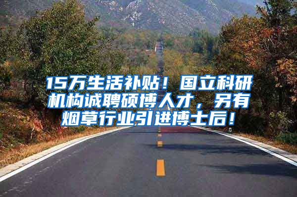 15万生活补贴！国立科研机构诚聘硕博人才，另有烟草行业引进博士后！