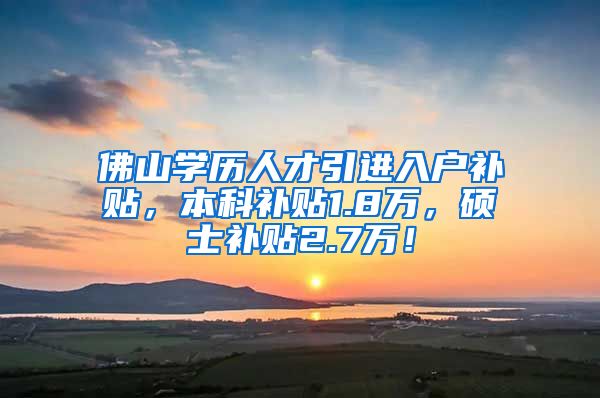 佛山学历人才引进入户补贴，本科补贴1.8万，硕士补贴2.7万！