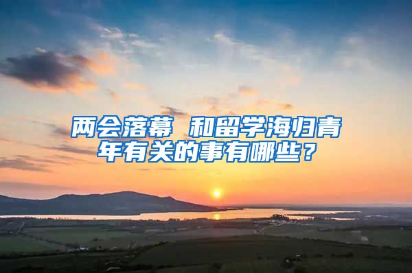 两会落幕 和留学海归青年有关的事有哪些？