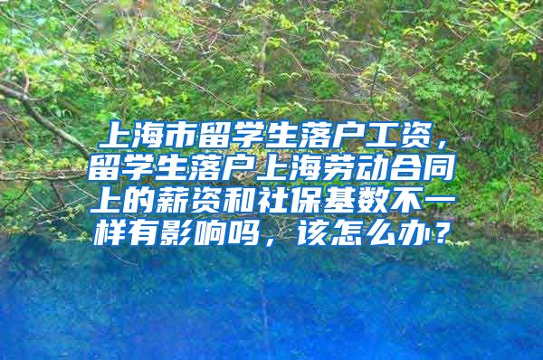 上海市留学生落户工资，留学生落户上海劳动合同上的薪资和社保基数不一样有影响吗，该怎么办？