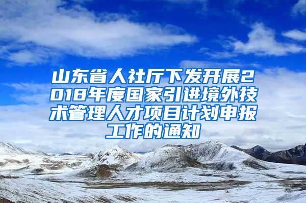 山东省人社厅下发开展2018年度国家引进境外技术管理人才项目计划申报工作的通知