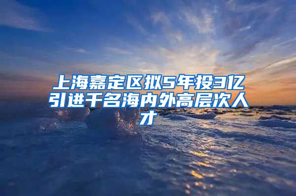 上海嘉定区拟5年投3亿引进千名海内外高层次人才