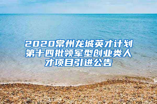 2020常州龙城英才计划第十四批领军型创业类人才项目引进公告