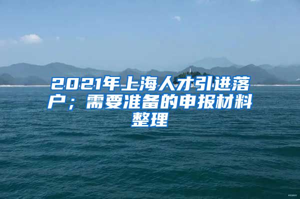 2021年上海人才引进落户；需要准备的申报材料整理