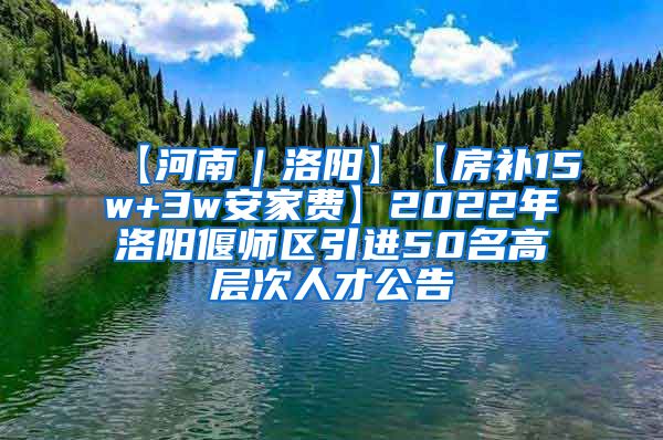 【河南｜洛阳】【房补15w+3w安家费】2022年洛阳偃师区引进50名高层次人才公告