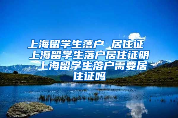 上海留学生落户 居住证 上海留学生落户居住证明 上海留学生落户需要居住证吗