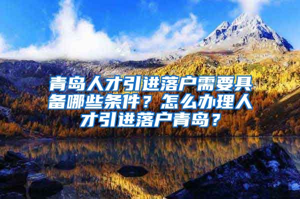 青岛人才引进落户需要具备哪些条件？怎么办理人才引进落户青岛？