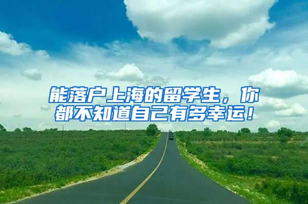 能落户上海的留学生，你都不知道自己有多幸运！