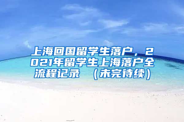 上海回国留学生落户，2021年留学生上海落户全流程记录 （未完待续）