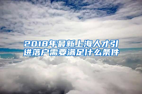 2018年最新上海人才引进落户需要满足什么条件