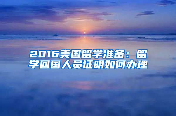 2016美国留学准备：留学回国人员证明如何办理