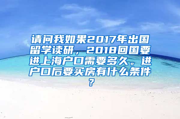 请问我如果2017年出国留学读研，2018回国要进上海户口需要多久。进户口后要买房有什么条件？