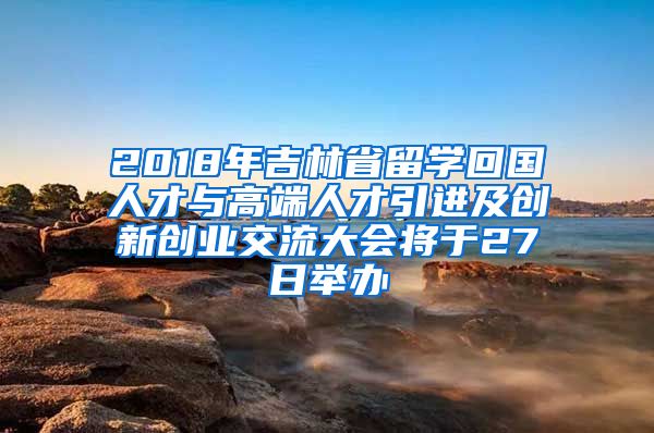 2018年吉林省留学回国人才与高端人才引进及创新创业交流大会将于27日举办