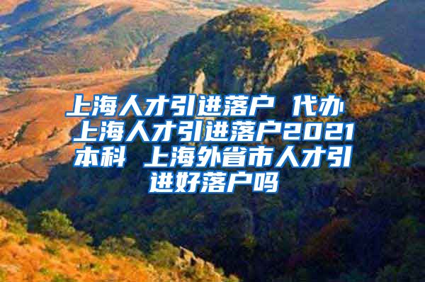 上海人才引进落户 代办 上海人才引进落户2021本科 上海外省市人才引进好落户吗