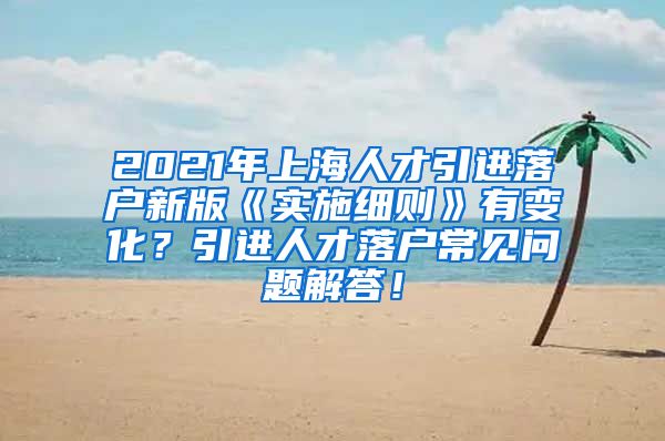 2021年上海人才引进落户新版《实施细则》有变化？引进人才落户常见问题解答！