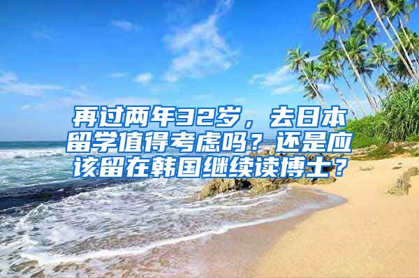 再过两年32岁，去日本留学值得考虑吗？还是应该留在韩国继续读博士？