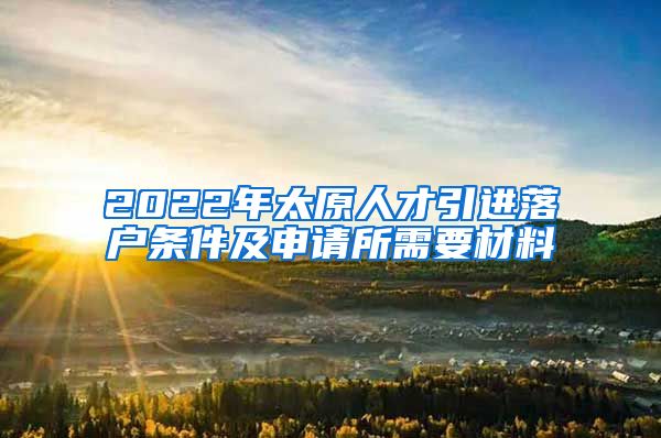 2022年太原人才引进落户条件及申请所需要材料