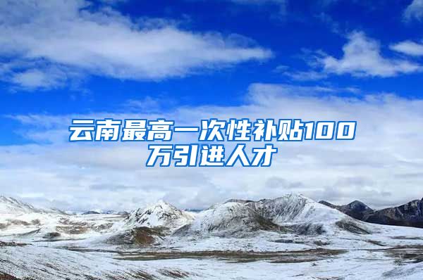 云南最高一次性补贴100万引进人才