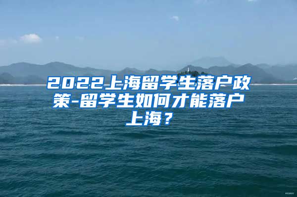 2022上海留学生落户政策-留学生如何才能落户上海？