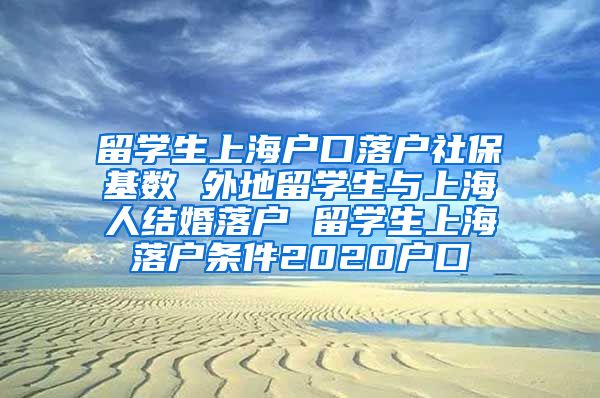 留学生上海户口落户社保基数 外地留学生与上海人结婚落户 留学生上海落户条件2020户口