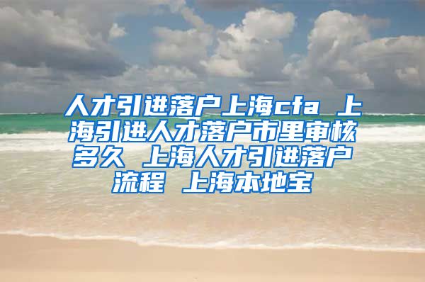 人才引进落户上海cfa 上海引进人才落户市里审核多久 上海人才引进落户流程 上海本地宝