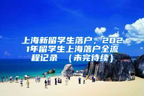 上海新留学生落户，2021年留学生上海落户全流程记录 （未完待续）