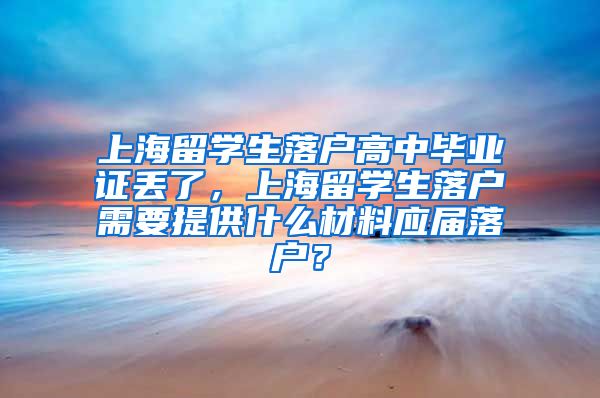 上海留学生落户高中毕业证丢了，上海留学生落户需要提供什么材料应届落户？