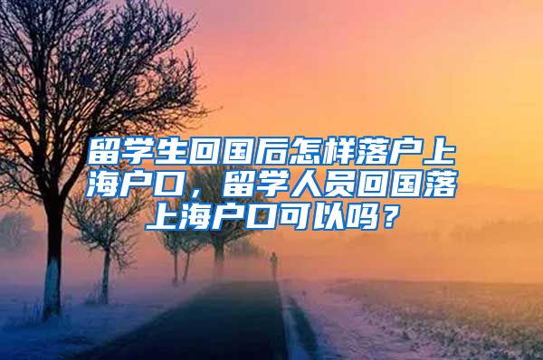 留学生回国后怎样落户上海户口，留学人员回国落上海户口可以吗？