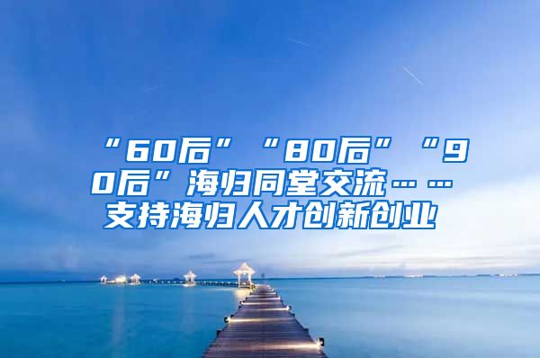 “60后”“80后”“90后”海归同堂交流……支持海归人才创新创业